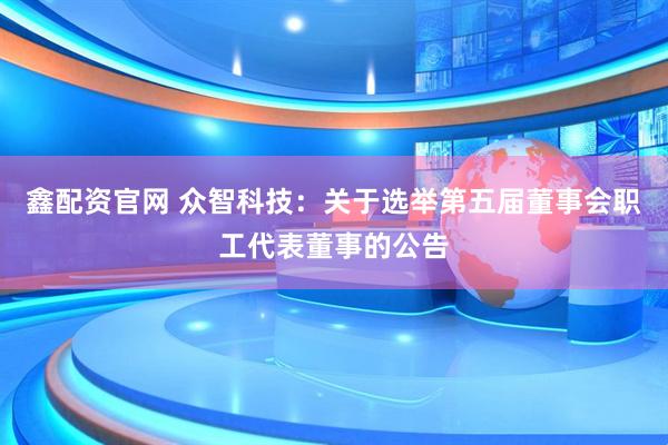 鑫配资官网 众智科技：关于选举第五届董事会职工代表董事的公告