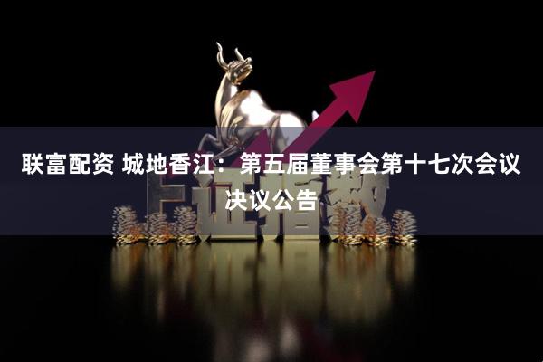 联富配资 城地香江：第五届董事会第十七次会议决议公告