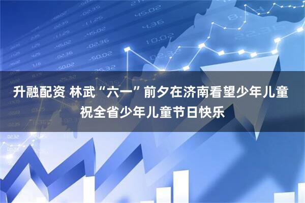 升融配资 林武“六一”前夕在济南看望少年儿童 祝全省少年儿童节日快乐