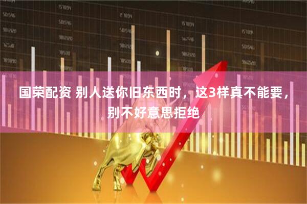 国荣配资 别人送你旧东西时，这3样真不能要，别不好意思拒绝