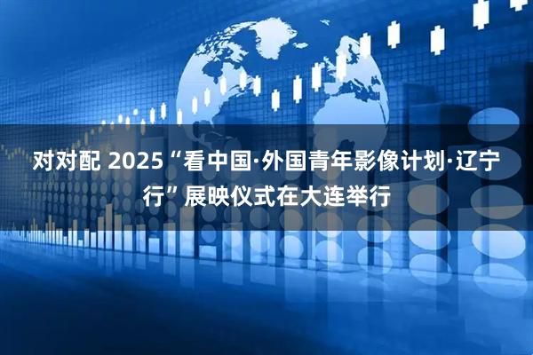 对对配 2025“看中国·外国青年影像计划·辽宁行”展映仪式在大连举行