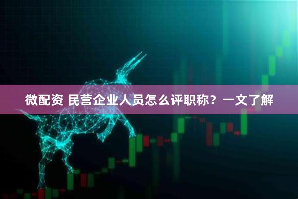 微配资 民营企业人员怎么评职称？一文了解