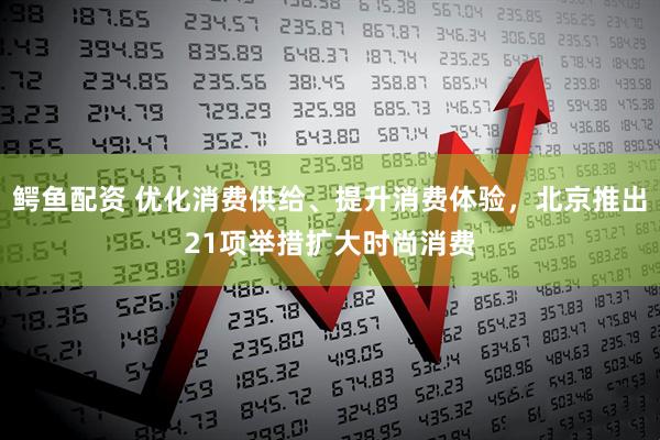 鳄鱼配资 优化消费供给、提升消费体验，北京推出21项举措扩大时尚消费