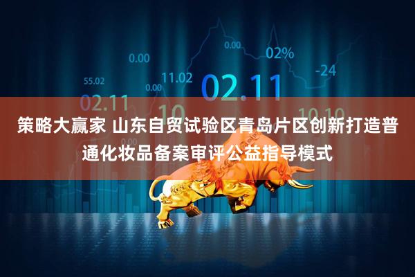 策略大赢家 山东自贸试验区青岛片区创新打造普通化妆品备案审评公益指导模式