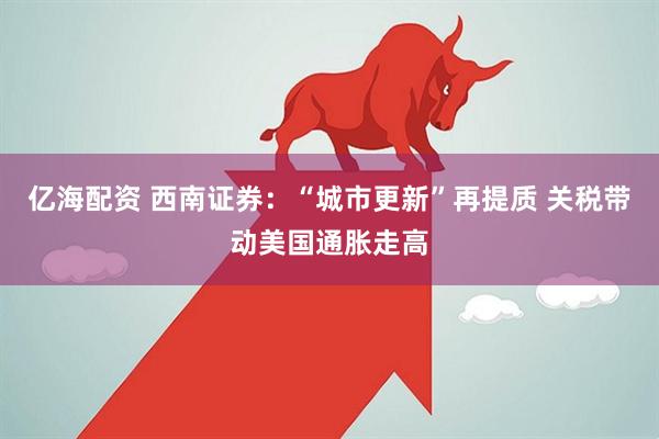 亿海配资 西南证券：“城市更新”再提质 关税带动美国通胀走高