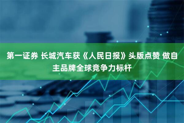 第一证券 长城汽车获《人民日报》头版点赞 做自主品牌全球竞争力标杆