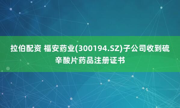 拉伯配资 福安药业(300194.SZ)子公司收到硫辛酸片药品注册证书
