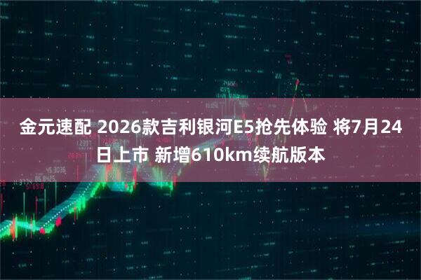 金元速配 2026款吉利银河E5抢先体验 将7月24日上市 新增610km续航版本