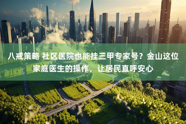 八戒策略 社区医院也能挂三甲专家号？金山这位家庭医生的操作，让居民直呼安心