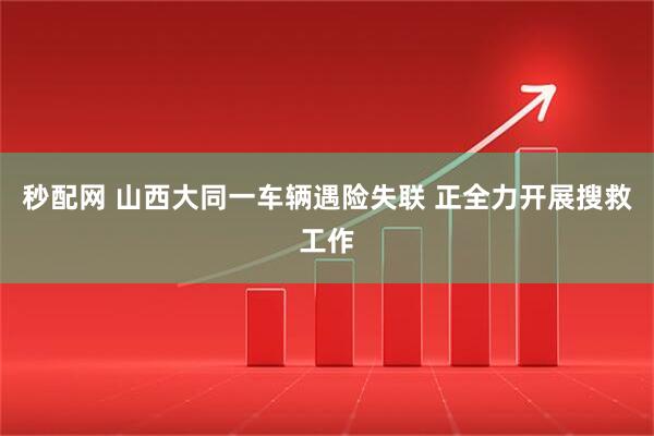 秒配网 山西大同一车辆遇险失联 正全力开展搜救工作