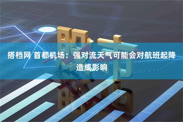 搭档网 首都机场：强对流天气可能会对航班起降造成影响