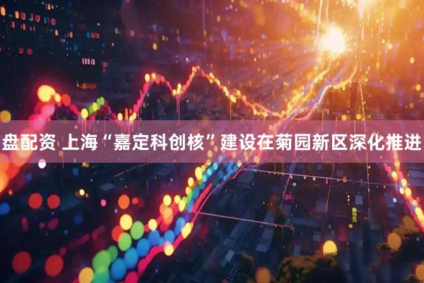 盘配资 上海“嘉定科创核”建设在菊园新区深化推进