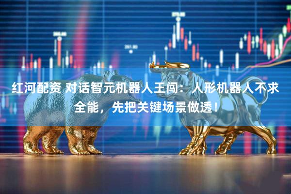 红河配资 对话智元机器人王闯：人形机器人不求全能，先把关键场景做透！