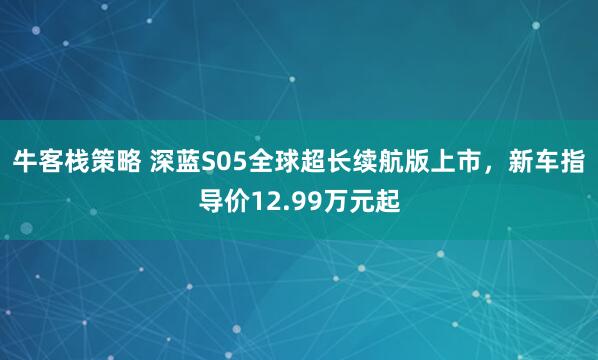 牛客栈策略 深蓝S05全球超长续航版上市，新车指导价12.99万元起