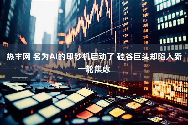 热丰网 名为AI的印钞机启动了 硅谷巨头却陷入新一轮焦虑