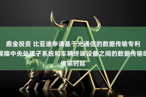 鼎金投资 比亚迪申请基于光通信的数据传输专利，保障中央处理子系统和车辆终端设备之间的数据传输时延