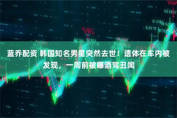蓝乔配资 韩国知名男星突然去世！遗体在车内被发现，一周前被曝酒驾丑闻