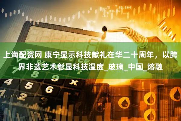 上海配资网 康宁显示科技献礼在华二十周年，以跨界非遗艺术彰显科技温度_玻璃_中国_熔融