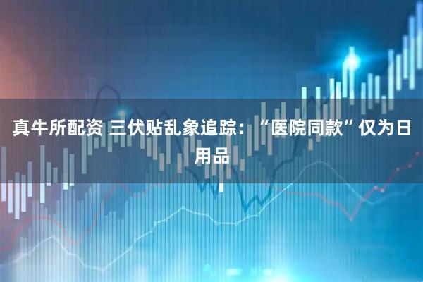 真牛所配资 三伏贴乱象追踪：“医院同款”仅为日用品