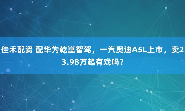 佳禾配资 配华为乾崑智驾，一汽奥迪A5L上市，卖23.98万起有戏吗？