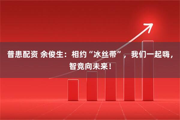 普患配资 余俊生：相约“冰丝带”，我们一起嗨，智竞向未来！