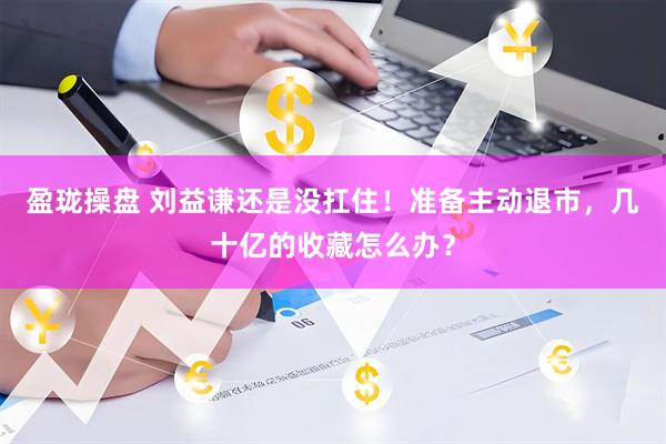 盈珑操盘 刘益谦还是没扛住！准备主动退市，几十亿的收藏怎么办？