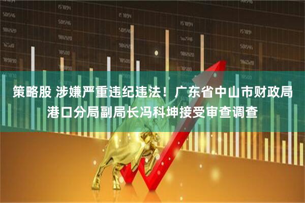 策略股 涉嫌严重违纪违法！广东省中山市财政局港口分局副局长冯科坤接受审查调查