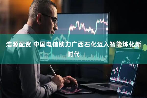 浩源配资 中国电信助力广西石化迈入智能炼化新时代