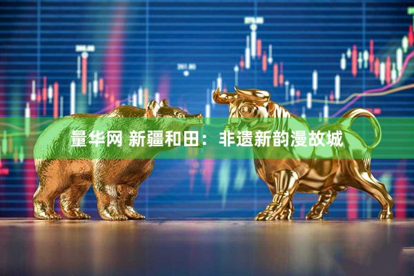 量华网 新疆和田：非遗新韵漫故城