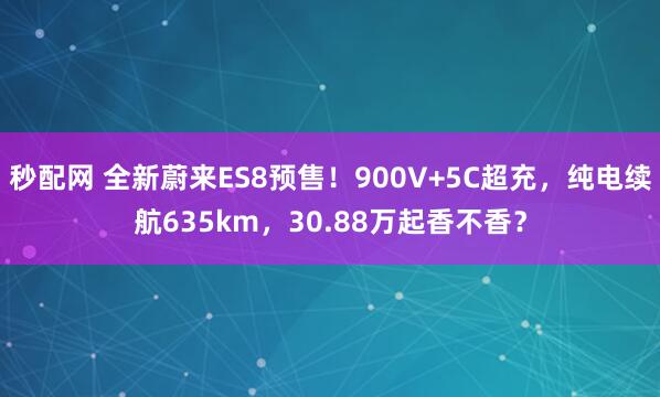 秒配网 全新蔚来ES8预售！900V+5C超充，纯电续航635km，30.88万起香不香？