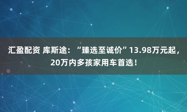 汇盈配资 库斯途：“臻选至诚价”13.98万元起，20万内多孩家用车首选！