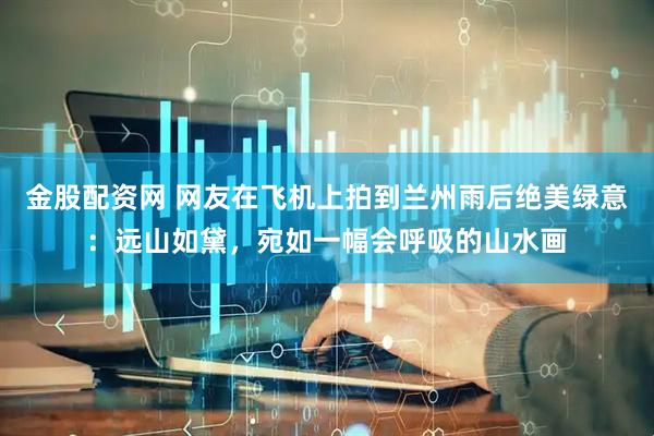 金股配资网 网友在飞机上拍到兰州雨后绝美绿意：远山如黛，宛如一幅会呼吸的山水画