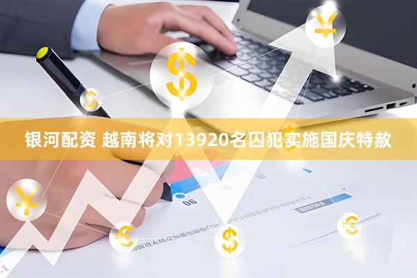 银河配资 越南将对13920名囚犯实施国庆特赦