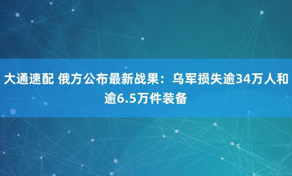 大通速配 俄方公布最新战果：乌军损失逾34万人和逾6.5万件装备