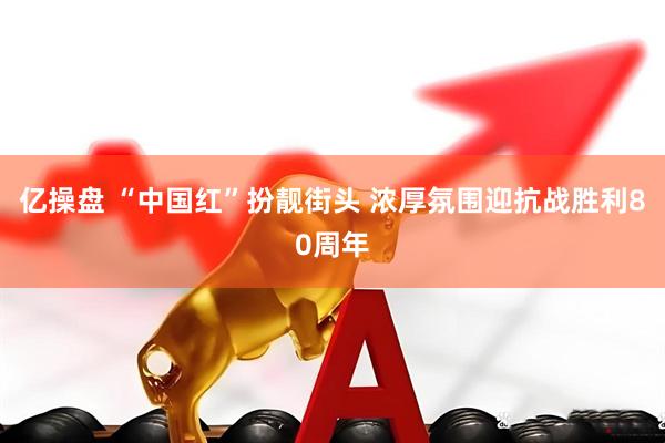 亿操盘 “中国红”扮靓街头 浓厚氛围迎抗战胜利80周年