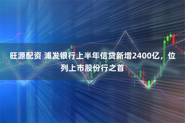 旺源配资 浦发银行上半年信贷新增2400亿，位列上市股份行之首