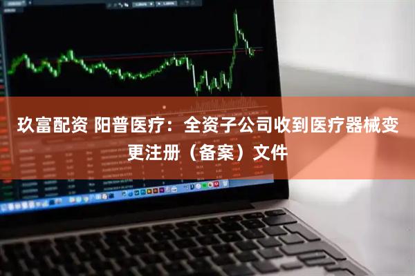 玖富配资 阳普医疗：全资子公司收到医疗器械变更注册（备案）文件