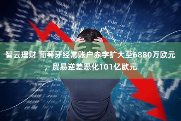 智云理财 葡萄牙经常账户赤字扩大至6880万欧元，贸易逆差恶化101亿欧元