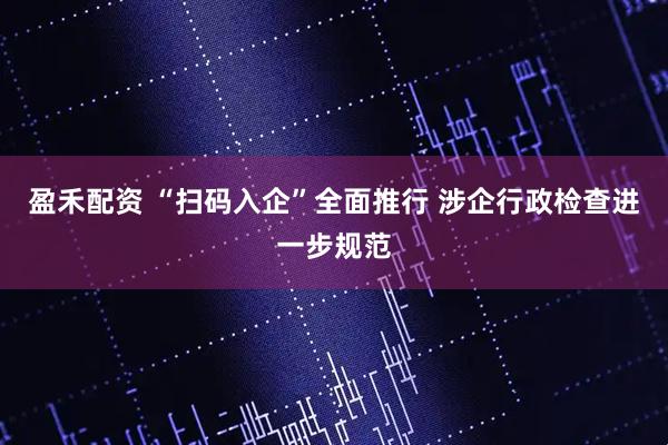 盈禾配资 “扫码入企”全面推行 涉企行政检查进一步规范
