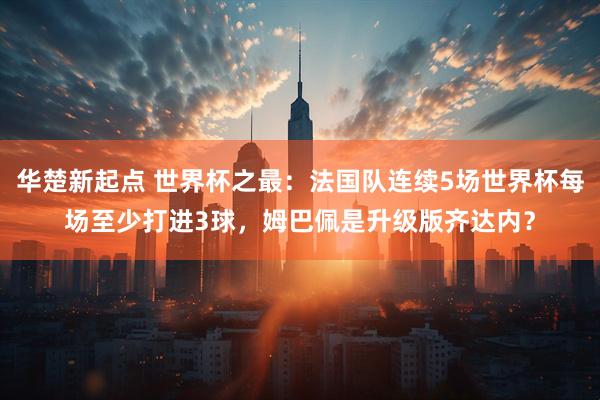 华楚新起点 世界杯之最：法国队连续5场世界杯每场至少打进3球，姆巴佩是升级版齐达内？